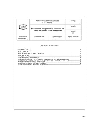 357
INSTITUTO COSTARRICENSE DE
ELECTRICIDAD
Código:
Versión:
Procedimiento para preparar el Enunciado del
Trabajo del Contrato (SOW) del Proyecto.
Página:
1/7
Solicitud de
Cambio No: __
Elaborado por: Aprobado por: Rige a partir de:
TABLA DE CONTENIDO
1. PROPÓSITO...................................................................................................2
2. ALCANCE.......................................................................................................2
3. DOCUMENTOS APLICABLES .......................................................................2
4. POLITICAS .....................................................................................................2
5. RESPONSABILIDADES .................................................................................3
6. DEFINICIONES, TÉRMINOS, SÍMBOLOS Y ABREVIATURAS.....................3
7. DESCRIPCIÓN DEL PROCESO ....................................................................5
8. DOCUMENTOS DE REFERENCIA ................................................................7
INSTITUTO COSTARRICENSE DE
ELECTRICIDAD
Código:
Versión:
Procedimiento para preparar el Enunciado del
Trabajo del Contrato (SOW) del Proyecto.
Página:
1/7
Solicitud de
Cambio No: __
Elaborado por: Aprobado por: Rige a partir de:
TABLA DE CONTENIDO
1. PROPÓSITO...................................................................................................2
2. ALCANCE.......................................................................................................2
3. DOCUMENTOS APLICABLES .......................................................................2
4. POLITICAS .....................................................................................................2
5. RESPONSABILIDADES .................................................................................3
6. DEFINICIONES, TÉRMINOS, SÍMBOLOS Y ABREVIATURAS.....................3
7. DESCRIPCIÓN DEL PROCESO ....................................................................5
8. DOCUMENTOS DE REFERENCIA ................................................................7
 