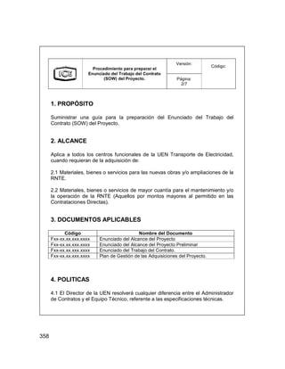 358
Versión:
Procedimiento para preparar el
Enunciado del Trabajo del Contrato
(SOW) del Proyecto. Página:
2/7
Código:
1. PROPÓSITO
Suministrar una guía para la preparación del Enunciado del Trabajo del
Contrato (SOW) del Proyecto.
2. ALCANCE
Aplica a todos los centros funcionales de la UEN Transporte de Electricidad,
cuando requieran de la adquisición de:
2.1 Materiales, bienes o servicios para las nuevas obras y/o ampliaciones de la
RNTE.
2.2 Materiales, bienes o servicios de mayor cuantía para el mantenimiento y/o
la operación de la RNTE (Aquellos por montos mayores al permitido en las
Contrataciones Directas).
3. DOCUMENTOS APLICABLES
Código Nombre del Documento
Fxx-xx.xx.xxx.xxxx Enunciado del Alcance del Proyecto
Fxx-xx.xx.xxx.xxxx Enunciado del Alcance del Proyecto Preliminar
Fxx-xx.xx.xxx.xxxx Enunciado del Trabajo del Contrato.
Fxx-xx.xx.xxx.xxxx Plan de Gestión de las Adquisiciones del Proyecto.
4. POLITICAS
4.1 El Director de la UEN resolverá cualquier diferencia entre el Administrador
de Contratos y el Equipo Técnico, referente a las especificaciones técnicas.
Versión:
Procedimiento para preparar el
Enunciado del Trabajo del Contrato
(SOW) del Proyecto. Página:
2/7
Código:
1. PROPÓSITO
Suministrar una guía para la preparación del Enunciado del Trabajo del
Contrato (SOW) del Proyecto.
2. ALCANCE
Aplica a todos los centros funcionales de la UEN Transporte de Electricidad,
cuando requieran de la adquisición de:
2.1 Materiales, bienes o servicios para las nuevas obras y/o ampliaciones de la
RNTE.
2.2 Materiales, bienes o servicios de mayor cuantía para el mantenimiento y/o
la operación de la RNTE (Aquellos por montos mayores al permitido en las
Contrataciones Directas).
3. DOCUMENTOS APLICABLES
Código Nombre del Documento
Fxx-xx.xx.xxx.xxxx Enunciado del Alcance del Proyecto
Fxx-xx.xx.xxx.xxxx Enunciado del Alcance del Proyecto Preliminar
Fxx-xx.xx.xxx.xxxx Enunciado del Trabajo del Contrato.
Fxx-xx.xx.xxx.xxxx Plan de Gestión de las Adquisiciones del Proyecto.
4. POLITICAS
4.1 El Director de la UEN resolverá cualquier diferencia entre el Administrador
de Contratos y el Equipo Técnico, referente a las especificaciones técnicas.
 