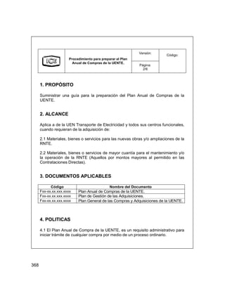 368
Versión:
Procedimiento para preparar el Plan
Anual de Compras de la UENTE.
Página:
2/6
Código:
1. PROPÓSITO
Suministrar una guía para la preparación del Plan Anual de Compras de la
UENTE.
2. ALCANCE
Aplica a de la UEN Transporte de Electricidad y todos sus centros funcionales,
cuando requieran de la adquisición de:
2.1 Materiales, bienes o servicios para las nuevas obras y/o ampliaciones de la
RNTE.
2.2 Materiales, bienes o servicios de mayor cuantía para el mantenimiento y/o
la operación de la RNTE (Aquellos por montos mayores al permitido en las
Contrataciones Directas).
3. DOCUMENTOS APLICABLES
Código Nombre del Documento
Fxx-xx.xx.xxx.xxxx Plan Anual de Compras de la UENTE.
Fxx-xx.xx.xxx.xxxx Plan de Gestión de las Adquisiciones.
Fxx-xx.xx.xxx.xxxx Plan General de las Compras y Adquisiciones de la UENTE.
4. POLITICAS
4.1 El Plan Anual de Compra de la UENTE, es un requisito administrativo para
iniciar trámite de cualquier compra por medio de un proceso ordinario.
Versión:
Procedimiento para preparar el Plan
Anual de Compras de la UENTE.
Página:
2/6
Código:
1. PROPÓSITO
Suministrar una guía para la preparación del Plan Anual de Compras de la
UENTE.
2. ALCANCE
Aplica a de la UEN Transporte de Electricidad y todos sus centros funcionales,
cuando requieran de la adquisición de:
2.1 Materiales, bienes o servicios para las nuevas obras y/o ampliaciones de la
RNTE.
2.2 Materiales, bienes o servicios de mayor cuantía para el mantenimiento y/o
la operación de la RNTE (Aquellos por montos mayores al permitido en las
Contrataciones Directas).
3. DOCUMENTOS APLICABLES
Código Nombre del Documento
Fxx-xx.xx.xxx.xxxx Plan Anual de Compras de la UENTE.
Fxx-xx.xx.xxx.xxxx Plan de Gestión de las Adquisiciones.
Fxx-xx.xx.xxx.xxxx Plan General de las Compras y Adquisiciones de la UENTE.
4. POLITICAS
4.1 El Plan Anual de Compra de la UENTE, es un requisito administrativo para
iniciar trámite de cualquier compra por medio de un proceso ordinario.
 