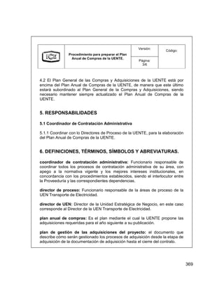 369
Versión:
Procedimiento para preparar el Plan
Anual de Compras de la UENTE.
Página:
3/6
Código:
4.2 El Plan General de las Compras y Adquisiciones de la UENTE está por
encima del Plan Anual de Compras de la UENTE, de manera que este último
estará subordinado al Plan General de la Compras y Adquisiciones, siendo
necesario mantener siempre actualizado el Plan Anual de Compras de la
UENTE.
5. RESPONSABILIDADES
5.1 Coordinador de Contratación Administrativa
5.1.1 Coordinar con lo Directores de Proceso de la UENTE, para la elaboración
del Plan Anual de Compras de la UENTE.
6. DEFINICIONES, TÉRMINOS, SÍMBOLOS Y ABREVIATURAS.
coordinador de contratación administrativa: Funcionario responsable de
coordinar todos los procesos de contratación administrativa de su área, con
apego a la normativa vigente y los mejores intereses institucionales, en
concordancia con los procedimientos establecidos, siendo el interlocutor entre
la Proveeduría y las correspondientes dependencias.
director de proceso: Funcionario responsable de la áreas de proceso de la
UEN Transporte de Electricidad.
director de UEN: Director de la Unidad Estratégica de Negocio, en este caso
corresponde al Director de la UEN Transporte de Electricidad.
plan anual de compras: Es el plan mediante el cual la UENTE propone las
adquisiciones requeridas para el año siguiente a su publicación.
plan de gestión de las adquisiciones del proyecto: el documento que
describe cómo serán gestionado los procesos de adquisición desde la etapa de
adquisición de la documentación de adquisición hasta el cierre del contrato.
Versión:
Procedimiento para preparar el Plan
Anual de Compras de la UENTE.
Página:
3/6
Código:
4.2 El Plan General de las Compras y Adquisiciones de la UENTE está por
encima del Plan Anual de Compras de la UENTE, de manera que este último
estará subordinado al Plan General de la Compras y Adquisiciones, siendo
necesario mantener siempre actualizado el Plan Anual de Compras de la
UENTE.
5. RESPONSABILIDADES
5.1 Coordinador de Contratación Administrativa
5.1.1 Coordinar con lo Directores de Proceso de la UENTE, para la elaboración
del Plan Anual de Compras de la UENTE.
6. DEFINICIONES, TÉRMINOS, SÍMBOLOS Y ABREVIATURAS.
coordinador de contratación administrativa: Funcionario responsable de
coordinar todos los procesos de contratación administrativa de su área, con
apego a la normativa vigente y los mejores intereses institucionales, en
concordancia con los procedimientos establecidos, siendo el interlocutor entre
la Proveeduría y las correspondientes dependencias.
director de proceso: Funcionario responsable de la áreas de proceso de la
UEN Transporte de Electricidad.
director de UEN: Director de la Unidad Estratégica de Negocio, en este caso
corresponde al Director de la UEN Transporte de Electricidad.
plan anual de compras: Es el plan mediante el cual la UENTE propone las
adquisiciones requeridas para el año siguiente a su publicación.
plan de gestión de las adquisiciones del proyecto: el documento que
describe cómo serán gestionado los procesos de adquisición desde la etapa de
adquisición de la documentación de adquisición hasta el cierre del contrato.
 