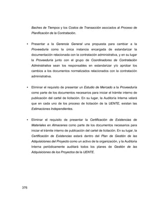 376
Baches de Tiempos y los Costos de Transacción asociados al Proceso de
Planificación de la Contratación.
• Presentar a la Gerencia General una propuesta para cambiar a la
Proveeduría como la única instancia encargada de estandarizar la
documentación relacionada con la contratación administrativa, y en su lugar
la Proveeduría junto con el grupo de Coordinadores de Contratación
Administrativa sean los responsables en estandarizar y/o aprobar los
cambios a los documentos normalizados relacionados con la contratación
administrativa.
• Eliminar el requisito de presentar un Estudio de Mercado a la Proveeduría
como parte de los documentos necesarios para iniciar el trámite interno de
publicación del cartel de licitación. En su lugar, la Auditoría Interna velará
que en cada uno de los proceso de licitación de la UENTE, existan las
Estimaciones Independientes.
• Eliminar el requisito de presentar la Certificación de Existencias de
Materiales en Almacenes como parte de los documentos necesarios para
iniciar el trámite interno de publicación del cartel de licitación. En su lugar, la
Certificación de Existencias estará dentro del Plan de Gestión de las
Adquisiciones del Proyecto como un activo de la organización, y la Auditoria
Interna periódicamente auditará todos los planes de Gestión de las
Adquisiciones de los Proyectos de la UENTE.
 