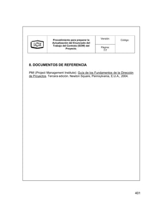 401
Versión:
Procedimiento para preparar la
Actualización del Enunciado del
Trabajo del Contrato (SOW) del
Proyecto. Página:
7/7
Código:
8. DOCUMENTOS DE REFERENCIA
PMI (Project Management Institute): Guía de los Fundamentos de la Dirección
de Proyectos. Tercera edición. Newton Square, Pennsylvania, E.U.A., 2004.
Versión:
Procedimiento para preparar la
Actualización del Enunciado del
Trabajo del Contrato (SOW) del
Proyecto. Página:
7/7
Código:
8. DOCUMENTOS DE REFERENCIA
PMI (Project Management Institute): Guía de los Fundamentos de la Dirección
de Proyectos. Tercera edición. Newton Square, Pennsylvania, E.U.A., 2004.
 