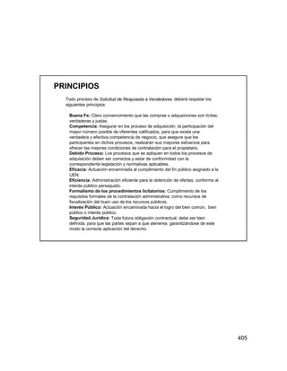 405
PRINCIPIOS
Todo proceso de Solicitud de Respuesta a Vendedores deberá respetar los
siguientes principios:
Buena Fe: Claro convencimiento que las compras o adqusiciones son lícitas,
verdaderas y justas.
Competencia: Asegurar en los proceso de adquisición, la participación del
mayor número posible de oferentes calificados, para que exista una
verdadera y efectiva competencia de negocio, que asegure que los
participantes en dichos procesos, realizarán sus mayores esfuerzos para
ofrecer las mejores condiciones de contratación para el propietario.
Debido Proceso: Los procesos que se apliquen en todos los procesos de
adquisición deben ser correctos y estar de conformidad con la
correspondiente legislación y normativas aplicables.
Eficacia: Actuación encaminada al cumplimiento del fin público asignado a la
UEN.
Eficiencia: Administración eficiente para la obtención de ofertas, conforme al
interés público perseguido.
Formalismo de los procedimientos licitatorios: Cumplimiento de los
requisitos formales de la contratación administrativa, como recursos de
fiscalización del buen uso de los recursos públicos.
Interés Público: Actuación encaminada hacia el logro del bien común, bien
público o interés público.
Seguridad Jurídica: Toda futura obligación contractual, debe ser bien
definida, para que las partes sepan a que atenerse, garantizándose de este
modo la correcta aplicación del derecho.
 