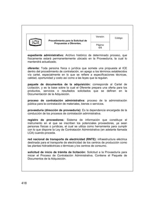 418
Versión:
Procedimiento para la Solicitud de
Propuestas a Oferentes.
Página:
6/8
Código:
expediente administrativo: Archivo histórico de determinado proceso, que
físicamente estará permanentemente ubicado en la Proveeduría, la cual lo
mantendrá actualizado.
oferente: Toda persona física o jurídica que somete una propuesta al ICE
dentro del procedimiento de contratación, en apego a los términos establecidos
vía cartel, especialmente en lo que se refiere a especificaciones técnicas,
calidad, oportunidad y costo así como a las leyes que la regulan.
paquete de documentos de la adquisición: corresponde al Cartel de
Licitación, y es la base sobre la cual el Oferente prepara una oferta para los
productos, servicios o resultados solicitados que se definen en la
Documentación de la Adquisición.
proceso de contratación administrativa: proceso de la administración
pública para la contratación de materiales, bienes o servicios.
proveeduría (dirección de proveeduría): Es la dependencia encargada de la
conducción de los procesos de contratación administrativa.
registro de proveedores: Sistema de información que constituye el
instrumento en el que se inscriben los potenciales proveedores, ya sean
personas físicas o jurídicas, el cual se utiliza como herramienta para cumplir
con lo que dispone la Ley de Contratación Administrativa (en adelante llamada
LCA) cuando proceda.
red nacional de transporte de electricidad (RNTE): infraestructura eléctrica
destinada para el transporte de electricidad de los centros de producción como
las plantas hidroeléctricas o térmicas y los centros de consumo.
solicitud de inicio de trámite de licitación: Solicitud a la Proveeduría para
iniciar el Proceso de Contratación Administrativa. Contiene el Paquete de
Documentos de la Adquisición.
 