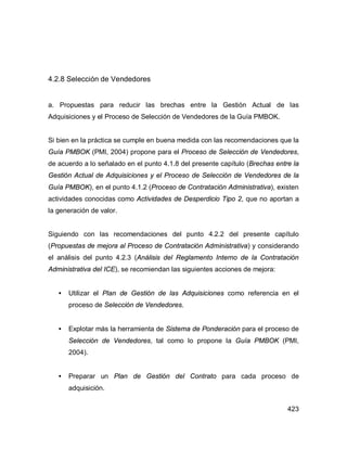 423
4.2.8 Selección de Vendedores
a. Propuestas para reducir las brechas entre la Gestión Actual de las
Adquisiciones y el Proceso de Selección de Vendedores de la Guía PMBOK.
Si bien en la práctica se cumple en buena medida con las recomendaciones que la
Guía PMBOK (PMI, 2004) propone para el Proceso de Selección de Vendedores,
de acuerdo a lo señalado en el punto 4.1.8 del presente capítulo (Brechas entre la
Gestión Actual de Adquisiciones y el Proceso de Selección de Vendedores de la
Guía PMBOK), en el punto 4.1.2 (Proceso de Contratación Administrativa), existen
actividades conocidas como Actividades de Desperdicio Tipo 2, que no aportan a
la generación de valor.
Siguiendo con las recomendaciones del punto 4.2.2 del presente capítulo
(Propuestas de mejora al Proceso de Contratación Administrativa) y considerando
el análisis del punto 4.2.3 (Análisis del Reglamento Interno de la Contratación
Administrativa del ICE), se recomiendan las siguientes acciones de mejora:
• Utilizar el Plan de Gestión de las Adquisiciones como referencia en el
proceso de Selección de Vendedores.
• Explotar más la herramienta de Sistema de Ponderación para el proceso de
Selección de Vendedores, tal como lo propone la Guía PMBOK (PMI,
2004).
• Preparar un Plan de Gestión del Contrato para cada proceso de
adquisición.
 