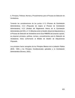425
b. Principios, Políticas, Normas y Procedimientos para el Proceso de Selección de
Vendedores.
Tomando las consideraciones de los puntos 4.1.2 (Proceso de Contratación
Administrativa), 4.2.2 (Propuesta de mejora al Proceso de Contratación
Administrativa), 4.2.3 (Análisis del Reglamento Interno de la Contratación
Administrativa del ICE) y 4.1.8 (Brechas entre la Gestión Actual de Adquisiciones y
el Proceso de Selección de Vendedores de la Guía PMBOK) del presente capítulo,
se proponen principios, políticas, normas y procedimientos para la Selección de
Vendedores. Estos conformarán el Modelo de Gestión de Adquisiciones
Propuesto.
Los principios fueron escogidos de los Principios Básicos de la Licitación Pública
(BCIE, 1995) y los Principios Constitucionales aplicables a la Contratación
Administrativa (Romero, 2003).
 