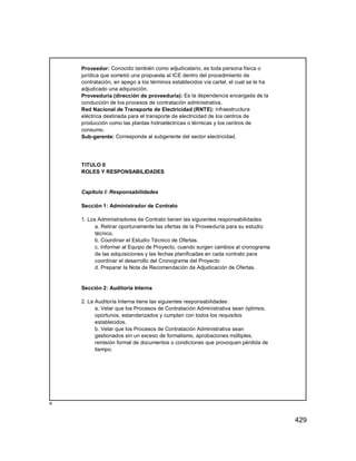 429
Proveedor: Conocido también como adjudicatario, es toda persona física o
jurídica que sometió una propuesta al ICE dentro del procedimiento de
contratación, en apego a los términos establecidos vía cartel, el cual se le ha
adjudicado una adquisición.
Proveeduría (dirección de proveeduría): Es la dependencia encargada de la
conducción de los procesos de contratación administrativa.
Red Nacional de Transporte de Electricidad (RNTE): infraestructura
eléctrica destinada para el transporte de electricidad de los centros de
producción como las plantas hidroeléctricas o térmicas y los centros de
consumo.
Sub-gerente: Corresponde al subgerente del sector electricidad.
TITULO II
ROLES Y RESPONSABILIDADES
Capítulo I: Responsabilidades
Sección 1: Administrador de Contrato
1. Los Administradores de Contrato tienen las siguientes responsabilidades:
a. Retirar oportunamente las ofertas de la Proveeduría para su estudio
técnico.
b. Coordinar el Estudio Técnico de Ofertas.
c. Informar al Equipo de Proyecto, cuando surgen cambios al cronograma
de las adquisiciones y las fechas planificadas en cada contrato para
coordinar el desarrollo del Cronograma del Proyecto
d. Preparar la Nota de Recomendación de Adjudicación de Ofertas.
Sección 2: Auditoría Interna
2. La Auditoría Interna tiene las siguientes responsabilidades:
a. Velar que los Procesos de Contratación Administrativa sean óptimos,
oportunos, estandarizados y cumplan con todos los requisitos
establecidos.
b. Velar que los Procesos de Contratación Administrativa sean
gestionados sin un exceso de formalismo, aprobaciones múltiples,
remisión formal de documentos o condiciones que provoquen pérdida de
tiempo.
º
 