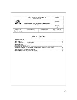 437
INSTITUTO COSTARRICENSE DE
ELECTRICIDAD
Código:
Versión:
Procedimiento para el Estudio y Selección de
Ofertas.
Página:
1/8
Solicitud de
Cambio No: __
Elaborado por: Aprobado por: Rige a partir de:
TABLA DE CONTENIDO
1. PROPÓSITO................................................................................................. 2
2. ALCANCE ..................................................................................................... 2
3. DOCUMENTOS APLICABLES...................................................................... 2
4. POLITICAS.................................................................................................... 3
5. RESPONSABILIDADES................................................................................ 4
6. DEFINICIONES, TÉRMINOS, SÍMBOLOS Y ABREVIATURAS. ................... 5
7. DESCRIPCIÓN DEL PROCESO ................................................................... 7
8. DOCUMENTOS DE REFERENCIA............................................................... 8
 