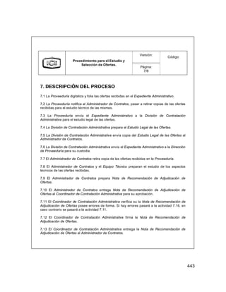 443
Versión:
Procedimiento para el Estudio y
Selección de Ofertas.
Página:
7/8
Código:
7. DESCRIPCIÓN DEL PROCESO
7.1 La Proveeduría digitaliza y folia las ofertas recibidas en el Expediente Administrativo.
7.2 La Proveeduría notifica al Administrador de Contratos, pasar a retirar copias de las ofertas
recibidas para el estudio técnico de las mismas.
7.3 La Proveeduría envía el Expediente Administrativo a la División de Contratación
Administrativa para el estudio legal de las ofertas.
7.4 La División de Contratación Administrativa prepara el Estudio Legal de las Ofertas.
7.5 La División de Contratación Administrativa envía copia del Estudio Legal de las Ofertas al
Administrador de Contratos.
7.6 La División de Contratación Administrativa envía el Expediente Administrativo a la Dirección
de Proveeduría para su custodia.
7.7 El Administrador de Contratos retira copia de las ofertas recibidas en la Proveeduría.
7.8 El Administrador de Contratos y el Equipo Técnico preparan el estudio de los aspectos
técnicos de las ofertas recibidas.
7.9 El Administrador de Contratos prepara Nota de Recomendación de Adjudicación de
Ofertas.
7.10 El Administrador de Contratos entrega Nota de Recomendación de Adjudicación de
Ofertas al Coordinador de Contratación Administrativa para su aprobación.
7.11 El Coordinador de Contratación Administrativa verifica su la Nota de Recomendación de
Adjudicación de Ofertas posee errores de forma. Si hay errores pasará a la actividad 7.16, en
caso contrario se pasará a la actividad 7.11.
7.12 El Coordinador de Contratación Administrativa firma la Nota de Recomendación de
Adjudicación de Ofertas.
7.13 El Coordinador de Contratación Administrativa entrega la Nota de Recomendación de
Adjudicación de Ofertas al Administrador de Contratos.
 