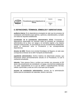 451
Versión:
Procedimiento para la Adjudicación de
Ofertas.
Página:
5/7
Código:
6. DEFINICIONES, TÉRMINOS, SÍMBOLOS Y ABREVIATURAS.
auditoría interna: Es la dependencia encargada de velar que los procesos de
contratación administrativa sean óptimos, oportunos, estandarizados y cumplan
con todos los requisitos establecidos.
coordinador de la contratación administrativa (CCA): Funcionario o
dependencia responsable de coordinar todos los procesos de contratación
administrativa de su área, con apego a la normativa vigente y los mejores
intereses institucionales, en concordancia con los procedimientos establecidos,
siendo el interlocutor entre la Proveeduría y las correspondientes
dependencias.
director de UEN: Director de la Unidad Estratégica de Negocio, en este caso
corresponde al Director de la UEN Transporte de Electricidad.
expediente administrativo: Archivo histórico de determinado proceso, que
físicamente estará permanentemente ubicado en la Proveeduría, la cual lo
mantendrá actualizado.
oferente: Toda persona física o jurídica que somete una propuesta al ICE
dentro del procedimiento de contratación, en apego a los términos establecidos
vía cartel, especialmente en lo que se refiere a especificaciones técnicas,
calidad, oportunidad y costo así como a las leyes que la regulan.
proceso de contratación administrativa: proceso de la administración
pública para la contratación de materiales, bienes o servicios.
 