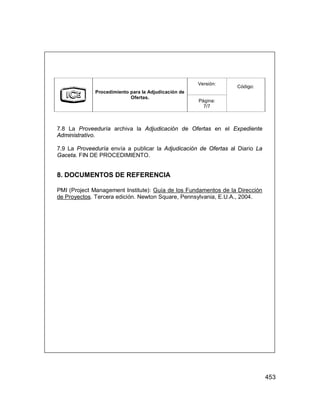 453
Versión:
Procedimiento para la Adjudicación de
Ofertas.
Página:
7/7
Código:
7.8 La Proveeduría archiva la Adjudicación de Ofertas en el Expediente
Administrativo.
7.9 La Proveeduría envía a publicar la Adjudicación de Ofertas al Diario La
Gaceta. FIN DE PROCEDIMIENTO.
8. DOCUMENTOS DE REFERENCIA
PMI (Project Management Institute): Guía de los Fundamentos de la Dirección
de Proyectos. Tercera edición. Newton Square, Pennsylvania, E.U.A., 2004.
 