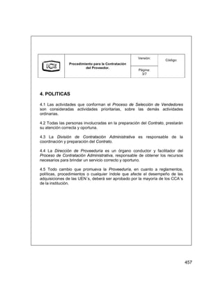 457
Versión:
Procedimiento para la Contratación
del Proveedor.
Página:
3/7
Código:
4. POLITICAS
4.1 Las actividades que conforman el Proceso de Selección de Vendedores
son consideradas actividades prioritarias, sobre las demás actividades
ordinarias.
4.2 Todas las personas involucradas en la preparación del Contrato, prestarán
su atención correcta y oportuna.
4.3 La División de Contratación Administrativa es responsable de la
coordinación y preparación del Contrato.
4.4 La Dirección de Proveeduría es un órgano conductor y facilitador del
Proceso de Contratación Administrativa, responsable de obtener los recursos
necesarios para brindar un servicio correcto y oportuno.
4.5 Todo cambio que promueva la Proveeduría, en cuanto a reglamentos,
políticas, procedimientos o cualquier índole que afecte el desempeño de las
adquisiciones de las UEN´s, deberá ser aprobado por la mayoría de los CCA´s
de la institución.
 