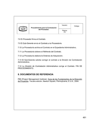 461
Versión:
Procedimiento para la Contratación
del Proveedor.
Página:
7/7
Código:
7.8 El Proveedor firma el Contrato.
7.9 El Sub-Gerente envía el Contrato a la Proveeduría.
7.10 La Proveeduría archiva el Contrato en el Expediente Administrativo.
7.11 La Proveeduría obtiene el Refrendo del Contrato.
7.12 La Proveeduría elabora la Ordenes de Adquisición.
7.13 El Sub-Gerente solicita corregir el contrato a la División de Contratación
Administrativa.
7.14 La División de Contratación Administrativa corrige el Contrato. FIN DE
PROCEDIMIENTO.
8. DOCUMENTOS DE REFERENCIA
PMI (Project Management Institute): Guía de los Fundamentos de la Dirección
de Proyectos. Tercera edición. Newton Square, Pennsylvania, E.U.A., 2004.
 