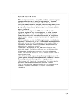 471
Capítulo II: Reajuste de Precios
7. Previendo que se presente un desequilibrio económico que contravenga los
intereses del solicitante, en los pliegos de especificaciones o carteles se
deberá incorporar la ecuación matemática, la fuente de los índices que se
utilizarán en ella y los elementos esenciales que debe contener la solicitud del
contratista, para revisar los precios y determinar los montos de los reajustes.
Cuando el reajuste de precios se efectúe a solicitud expresa del contratista se
aplicará lo siguiente:
a. La solicitud se deberá presentar al AC con al menos la siguiente
información: el desarrollo de la fórmula matemática, los índices utilizados
(oficiales o certificados cuando corresponda), la estructura de costos, el
número de contratación, una breve descripción del objeto del contrato y una
copia de la orden de compra o servicio vigente al momento de producirse el
desequilibrio.
b. El AC analizará en los cinco días hábiles siguientes a su presentación, los
documentos y en coordinación con el CCA, presentará su recomendación ante
la Dirección Administrativa de Finanzas para su revisión, esta rendirá en un
plazo máximo de ocho días hábiles, un informe final al órgano que hizo la
adjudicación para que dicte su resolución.
c. De acuerdo a la complejidad del caso, el AC podrá solicitar un plazo
adicional de hasta 10 días hábiles a su Director, para completar el análisis.
d. De aceptarse el planteamiento hecho por el contratista, el órgano que
resolvió, comunicará a la Proveeduría, para que la misma proceda a emitir la
orden correspondiente.
e. Los planteamientos de reajustes de aquellas compras adjudicadas por el
Consejo Directivo, serán conocidas y resueltas por la Subgerencia o Gerencia
General, dependiendo del área organizativa a la que pertenezcan.
f. Será potestad de la Dirección de Finanzas, solicitar al AC, todos aquellos
documentos que consideren indispensables para verter su criterio.
Todos los documentos que se generen, deberán ser incorporados en forma
oportuna, al expediente administrativo que custodia la Dirección de
Proveeduría.
 