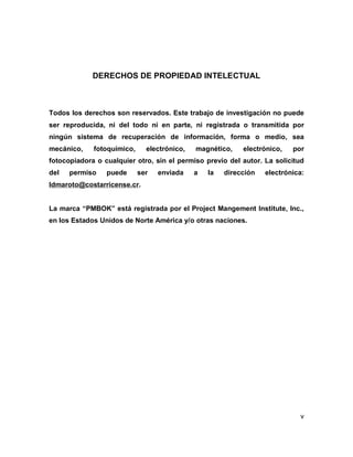 v
DERECHOS DE PROPIEDAD INTELECTUAL
Todos los derechos son reservados. Este trabajo de investigación no puede
ser reproducida, ni del todo ni en parte, ni registrada o transmitida por
ningún sistema de recuperación de información, forma o medio, sea
mecánico, fotoquímico, electrónico, magnético, electrónico, por
fotocopiadora o cualquier otro, sin el permiso previo del autor. La solicitud
del permiso puede ser enviada a la dirección electrónica:
ldmaroto@costarricense.cr.
La marca “PMBOK” está registrada por el Project Mangement Institute, Inc.,
en los Estados Unidos de Norte América y/o otras naciones.
 
