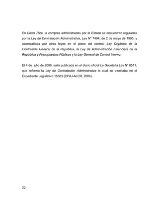 22
En Costa Rica, la compras administradas por el Estado se encuentran reguladas
por la Ley de Contratación Administrativa, Ley Nº 7494, de 2 de mayo de 1995, y
acompañada por otras leyes en el plano del control: Ley Orgánica de la
Contraloría General de la República, la Ley de Administración Financiera de la
República y Presupuestos Públicos y la Ley General de Control Interno.
El 4 de julio de 2006, salió publicada en el diario oficial La Gaceta la Ley Nº 8511,
que reforma la Ley de Contratación Administrativa la cual se tramitaba en el
Expediente Legislativo 15583 (CPAJ-ALCR, 2006).
 
