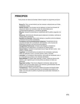 475
PRINCIPIOS
Todo proceso de Cierre de Contrato deberá respetar los siguientes principios:
Buena Fe: Claro convencimiento que las compras o adqusiciones son lícitas,
verdaderas y justas.
Debido Proceso: Los procesos que se apliquen en todos los procesos de
adquisición deben ser correctos y estar de conformidad con la
correspondiente legislación y normativas aplicables.
Eficacia: Actuación encaminada al cumplimiento del fin público asignado a la
UEN.
Eficiencia: Administración eficiente para la obtención de ofertas, conforme al
interés público perseguido.
Equilibrio de Intereses: Debe existir siempre un equilibrio entre los deberes
y derechos de las partes contratantes.
Formalismo de los procedimientos licitatorios: Cumplimiento de los
requisitos formales de la contratación administrativa, como recursos de
fiscalización del buen uso de los recursos públicos.
Intangibilidad Patrimonial: El Estado está obligado a mantener la
equivalencia de la negociación, en protección al interés público.
Interés Público: Actuación encaminada hacia el logro del bien común, bien
público o interés público.
Legalidad: Los procedimientos de selección de contratistas a aplicarse,
deben ser definidos a priori, en forma precisa, cierta y concreta.
Lesividad: La Contratación Administrativa, solo puede ser declarada nula, si
se comprueba que es lesiva a los intereses del Estado.
Razonabilidad: El Estado debe restringir o limitar, el ejercicio abusivo del
derecho, pero vigilando que la norma jurídica se adecue en todos sus
elementos.
Seguridad Jurídica: Toda futura obligación contractual, debe ser bien
definida, para que las partes sepan a que atenerse, garantizándose de este
modo la correcta aplicación del derecho.
Transparencia: Toda la información relativa al proceso de licitación debe
estar disponible y accesible para todos los contratistas que existen en el
medio, así como para el público en general que pueda estar interesado en
dicho proceso.
 