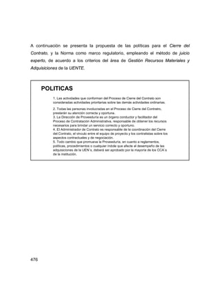 476
A continuación se presenta la propuesta de las políticas para el Cierre del
Contrato, y la Norma como marco regulatorio, empleando el método de juicio
experto, de acuerdo a los criterios del área de Gestión Recursos Materiales y
Adquisiciones de la UENTE.
POLITICAS
1. Las actividades que conforman del Proceso de Cierre del Contrato son
consideradas actividades prioritarias sobre las demás actividades ordinarias.
2. Todas las personas involucradas en el Proceso de Cierre del Contratro,
prestarán su atención correcta y oportuna.
3. La Dirección de Proveeduría es un órgano conductor y facilitador del
Proceso de Contratación Administrativa, responsable de obtener los recursos
necesarios para brindar un servicio correcto y oportuno.
4. El Administrador de Contrato es responsable de la coordinación del Cierre
del Contrato, el vinculo entre el equipo de proyecto y los contratistas sobre los
aspectos contractuales y de negociación.
5. Todo cambio que promueva la Proveeduría, en cuanto a reglamentos,
políticas, procedimientos o cualquier índole que afecte el desempeño de las
adquisiciones de la UEN´s, deberá ser aprobado por la mayoría de los CCA´s
de la institución.
 