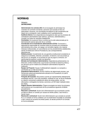 477
NORMAS
TITULO I
DEFINICIONES
Administrador de contrato (AC): Es el encargado de administrar los
contratos de suministro de bienes y servicios que suscriba el ICE con
particulares o terceros, con el propósito de asegurar el fiel cumplimento del
objeto de la contratación, tanto cualitativa como cuantitativamente.
Auditoría Interna: Es la dependencia encargada de velar que los procesos de
contratación administrativa sean óptimos, oportunos, estandarizados y
cumplan con todos los requisitos establecidos.
Contratista: Es la persona física o jurídica que ha sido seleccionada por la
Administración para la ejecución de un contrato.
Coordinador de la Contratación Administrativa (CCA): Funcionario o
dependencia responsable de coordinar todos los procesos de contratación
administrativa de su área, con apego a la normativa vigente y los mejores
intereses institucionales, en concordancia con los procedimientos establecidos,
siendo el interlocutor entre la Proveeduría y las correspondientes
dependencias.
Debido proceso: Cumplimiento de una garantía constitucional consistente en
asegurar al contratista, oferente o proveedor, el derecho a ser escuchado ya
sea por él o su abogado, en el proceso en que se juzga su conducta, con
oportunidad de exponer y probar sus derechos.
División de Contratación Administrativa: Dependencia perteneciente a la
Dirección Jurídica Institucional, cuya función es brindar la asesoría jurídica y
los servicios que en materia de contratación administrativa requiera la
Institución.
Equipo de Proyecto: Equipo multidisciplinario asignado a un proyecto y
coordinado por un líder de proyecto.
Expediente Administrativo: Archivo histórico de determinado proceso, que
físicamente estará permanentemente ubicado en la Proveeduría, la cual lo
mantendrá actualizado.
Finiquito del Contrato: Documento suscrito por representantes debidamente
acreditados del ICE, como del contratista, mediante el cual, se da por finalizada
su relación contractual a satisfacción plena de ambas partes, una vez
efectuados o entregados los bienes y servicios y el ICE haber realizado todos
los pagos.
Órgano Director Administrativo: Órgano encargado de instruir los procesos
sancionatorios por incumplimiento de los proveedores siguiendo el debido
procedimiento.
Rescisión contractual: Acción de la Administración que se presenta cuando
se deja sin efecto un contrato por causas de interés público, caso fortuito o
fuerza mayor.
Resolución contractual: Acción de la Administración que consiste en ponerle
fin a un contrato en forma unilateral, por incumplimiento imputable al contratista
o bien cuando por acuerdo de ambas partes, se decide ponerle fin al contrato
en forma anticipada.
 