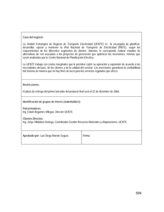 509
Caso del negocio:
La Unidad Estratégica de Negocio de Transporte Electricidad (UENTE) es la encargada de planificar,
desarrollar, operar y mantener la Red Nacional de Transporte de Electricidad (RNTE), según los
requerimientos de los diferentes segmentos de clientes. Además, le corresponde realizar estudios de
alternativas de red asociadas a los proyectos de generación que optimicen las inversiones, mismas que
serán analizadas por la Centro Nacional de Planificación Eléctrica.
La UENTE trabaja con costos marginales que le permiten cubrir su operación y expansión de acuerdo a las
necesidades del país, de los clientes y de la calidad del servicio. Las inversiones garantizan la confiabilidad
del sistema de manera que no hay fines de lucro para los servicios regulados que ofrece.
Restricciones:
El plazo de entrega del primer borrador del producto final será el 22 de diciembre de 2006.
Identificación de grupos de interés (stakeholders):
Patrocinadores:
Ing. Edwin Bogantes Villegas, Director UENTE.
Clientes Directos:
Ing. Jorge Villalobos Astorga, Coordinador Gestión Recursos Materiales y Adquisiciones, UENTE.
Aprobado por: Luis Diego Maroto Segura Firma:
 