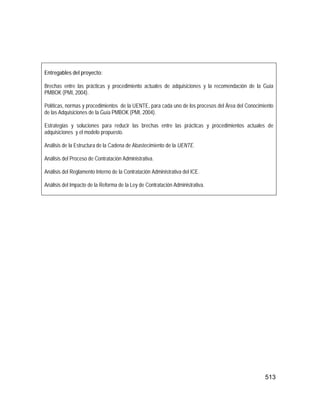 513
Entregables del proyecto:
Brechas entre las prácticas y procedimiento actuales de adquisiciones y la recomendación de la Guía
PMBOK (PMI, 2004).
Políticas, normas y procedimientos de la UENTE, para cada uno de los procesos del Área del Conocimiento
de las Adquisiciones de la Guía PMBOK (PMI, 2004).
Estrategias y soluciones para reducir las brechas entre las prácticas y procedimientos actuales de
adquisiciones y el modelo propuesto.
Análisis de la Estructura de la Cadena de Abastecimiento de la UENTE.
Análisis del Proceso de Contratación Administrativa.
Análisis del Reglamento Interno de la Contratación Administrativa del ICE.
Análisis del Impacto de la Reforma de la Ley de Contratación Administrativa.
 