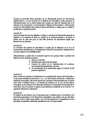 527
Cuando un proveedor deseé participar en un determinado proceso de contratación
administrativa y no esté inscrito en el Registro de Proveedores, podrá presentar la
información junto con su oferta siempre que cumpla con todos los requisitos que se le
solicitan en la contratación y en el Formulario "Registro de Proveedores". Podrá quedar
inscrito en dicho Registro por solicitud expresa del oferente y siempre que se cumpla lo
establecido en el párrafo anterior.
Artículo 23
Todo proveedor inscrito está obligado a verificar y actualizar la información aportada al
Registro en el momento de darse un cambio en su situación jurídica o al menos el
primer mes de cada año para lo cual debe presentar los documentos legales que
demuestren esa situación.
Artículo 24
La exclusión del registro de proveedores se regirá por lo dispuesto en la Ley de
Contratación Administrativa y el Reglamento General de Contratación Administrativa
en lo que respecta a las inhabilitaciones.
Adicionalmente se podrá dar la exclusión legal de una persona física o jurídica del
Registro por los siguientes motivos:
a. Muerte o extinción.
b. Manifestación expresa del interesado.
c. Carencia de interés de la Administración de continuar
contratando determinado bien o servicio.
d. No actualización de la información según el Artículo 23 del
presente reglamento.
Artículo 25
Salvo cuando la exclusión se fundamente en la manifestación expresa del interesado, o
en las causas señaladas en los incisos a., b., c. y d. del Artículo 24 anterior, se deberá dar
audiencia al proveedor a fin de que ejercite las Garantías Constitucionales que le asisten
entre ellas el Debido Proceso y el Derecho de Defensa. En el caso de proveedores
extranjeros se les notificará en la dirección indicada en el Formulario de Inscripción en
Costa Rica. Para lo anterior se seguirá el procedimiento establecido en el Artículo 75 y
siguientes del presente reglamento.
Artículo 26
El registro de proveedores será el mecanismo que se utilizará para la invitación a los
potenciales proveedores en las licitaciones restringidas y por registro, sin que ello obste
para que el ICE utilice otros medios, con el fin de garantizar el cumplimiento de los
principios de legalidad, publicidad, igualdad de trato y de oportunidad.
 