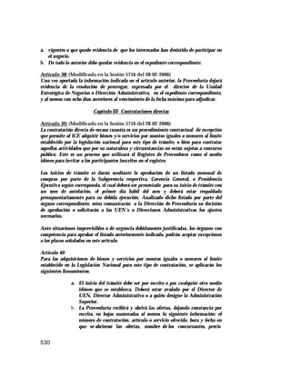 530
a. vigentes o que quede evidencia de que los interesados han desistido de participar en
el negocio.
b. De todo lo anterior debe quedar evidencia en el expediente correspondiente.
Artículo 38: (Modificado en la Sesión 5716 del 28-02-2006)
Una vez aportada la información indicada en el artículo anterior, la Proveeduría dejará
evidencia de la resolución de prorrogar, expresada por el director de la Unidad
Estratégica de Negocios o Dirección Administrativa, en el expediente correspondiente,
y al menos con ocho días anteriores al vencimiento de la fecha máxima para adjudicar.
Capítulo III- Contrataciones directas
Artículo 39: (Modificado en la Sesión 5716 del 28-02-2006)
La contratación directa de escasa cuantía es un procedimiento contractual de excepción
que permite al ICE adquirir bienes y/o servicios por montos iguales o menores al límite
establecido por la legislación nacional para este tipo de trámite, o bien para contratar
aquellas actividades que por su naturaleza y circunstancias no están sujetas a concurso
público. Este es un proceso que utilizará el Registro de Proveedores como el medio
idóneo para invitar a los participantes inscritos en el registro.
Los inicios de trámite se darán mediante la aprobación de un listado mensual de
compras por parte de la Subgerencia respectiva, Gerencia General, o Presidencia
Ejecutiva según corresponda, el cual deberá ser presentado para su inicio de trámite con
un mes de antelación, el primer día hábil del mes y deberá estar respaldado
presupuestariamente para su debida ejecución. Analizado dicho listado por parte del
órgano correspondiente, estos comunicarán a la Dirección de Proveeduría su decisión
de aprobación o solicitarán a las UEN´s o Direcciones Administrativas los ajustes
necesarios.
Ante situaciones imprevisibles o de urgencia debidamente justificadas, los órganos con
competencia para aprobar el listado anteriormente indicado, podrán aceptar excepciones
a los plazos señalados en este artículo.
Artículo 40
Para las adquisiciones de bienes y servicios por montos iguales o menores al límite
establecido en la Legislación Nacional para este tipo de contratación, se aplicarán los
siguientes lineamientos:
a. El inicio del trámite debe ser por escrito o por cualquier otro medio
idóneo que se establezca. Deberá estar avalado por el Director de
UEN, Director Administrativo o a quién designe la Administración
Superior.
b. La Proveeduría recibirá y abrirá las ofertas, dejando constancia por
escrito, en hojas numeradas al menos la siguiente información: el
número de contratación, artículo o servicio ofrecido, hora y fecha en
que se abrieron las ofertas, nombre de los concursantes, precio
 