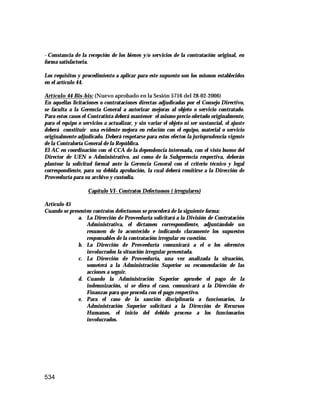 534
- Constancia de la recepción de los bienes y/o servicios de la contratación original, en
forma satisfactoria.
Los requisitos y procedimiento a aplicar para este supuesto son los mismos establecidos
en el artículo 44.
Artículo 44 Bis-bis: (Nuevo aprobado en la Sesión 5716 del 28-02-2006)
En aquellas licitaciones o contrataciones directas adjudicadas por el Consejo Directivo,
se faculta a la Gerencia General a autorizar mejoras al objeto o servicio contratado.
Para estos casos el Contratista deberá mantener el mismo precio ofertado originalmente,
para el equipo o servicios a actualizar, y sin variar el objeto ni ser sustancial, el ajuste
deberá constituir una evidente mejora en relación con el equipo, material o servicio
originalmente adjudicado. Deberá respetarse para estos efectos la jurisprudencia vigente
de la Contraloría General de la República.
El AC en coordinación con el CCA de la dependencia interesada, con el visto bueno del
Director de UEN o Administrativo, así como de la Subgerencia respectiva, deberán
plantear la solicitud formal ante la Gerencia General con el criterio técnico y legal
correspondiente, para su debida aprobación, la cual deberá remitirse a la Dirección de
Proveeduría para su archivo y custodia.
Capítulo VI- Contratos Defectuosos ( irregulares)
Artículo 45
Cuando se presenten contratos defectuosos se procederá de la siguiente forma:
a. La Dirección de Proveeduría solicitará a la División de Contratación
Administrativa, el dictamen correspondiente, adjuntándole un
resumen de lo acontecido e indicando claramente los supuestos
responsables de la contratación irregular en cuestión.
b. La Dirección de Proveeduría comunicará a el o los oferentes
involucrados la situación irregular presentada.
c. La Dirección de Proveeduría, una vez analizada la situación,
someterá a la Administración Superior su recomendación de las
acciones a seguir.
d. Cuando la Administración Superior apruebe el pago de la
indemnización, si se diera el caso, comunicará a la Dirección de
Finanzas para que proceda con el pago respectivo.
e. Para el caso de la sanción disciplinaria a funcionarios, la
Administración Superior solicitará a la Dirección de Recursos
Humanos, el inicio del debido proceso a los funcionarios
involucrados.
 