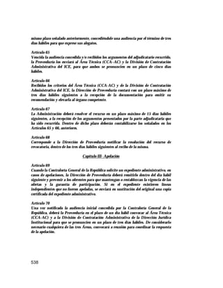 538
mismo plazo señalado anteriormente, concediéndole una audiencia por el término de tres
días hábiles para que exprese sus alegatos.
Artículo 65
Vencida la audiencia concedida y/o recibidos los argumentos del adjudicatario recurrido,
la Proveeduría los enviará al Área Técnica (CCA–AC) y la División de Contratación
Administrativa del ICE, para que ambos se pronuncien en un plazo de cinco días
hábiles.
Artículo 66
Recibidos los criterios del Área Técnica (CCA-AC) y de la División de Contratación
Administrativa del ICE, la Dirección de Proveeduría contará con un plazo máximo de
tres días hábiles siguientes a la recepción de la documentación para emitir su
recomendación y elevarla al órgano competente.
Artículo 67
La Administración deberá resolver el recurso en un plazo máximo de 15 días hábiles
siguientes, a la recepción de los argumentos presentados por la parte adjudicataria que
ha sido recurrida. Dentro de dicho plazo deberán contabilizarse los señalados en los
Artículos 65 y 66, anteriores.
Artículo 68
Corresponde a la Dirección de Proveeduría notificar la resolución del recurso de
revocatoria, dentro de los tres días hábiles siguientes al recibo de la misma.
Capítulo III- Apelación
Artículo 69
Cuando la Contraloría General de la República solicite un expediente administrativo, en
casos de apelaciones, la Dirección de Proveeduría deberá remitirlo dentro del día hábil
siguiente y prevenir a los oferentes para que mantengan o restablezcan la vigencia de las
ofertas y la garantía de participación. Si en el expediente existieren líneas
independientes que no fueron apeladas, se enviará en sustitución del original una copia
certificada del expediente administrativo.
Artículo 70
Una vez notificada la audiencia inicial concedida por la Contraloría General de la
República, deberá la Proveeduría en el plazo de un día hábil convocar al Área Técnica
(CCA-AC) y a la División de Contratación Administrativa de la Dirección Jurídica
Institucional para que se pronuncien en un plazo de tres días hábiles. De considerarlo
necesario cualquiera de las tres Áreas, convocará a reunión para coordinar la respuesta
de la apelación.
 