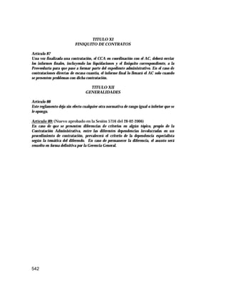 542
TITULO XI
FINIQUITO DE CONTRATOS
Artículo 87
Una vez finalizada una contratación, el CCA en coordinación con el AC, deberá enviar
los informes finales, incluyendo las liquidaciones y el finiquito correspondiente, a la
Proveeduría para que pase a formar parte del expediente administrativo. En el caso de
contrataciones directas de escasa cuantía, el informe final lo llenará el AC solo cuando
se presenten problemas con dicha contratación.
TITULO XII
GENERALIDADES
Artículo 88
Este reglamento deja sin efecto cualquier otra normativa de rango igual o inferior que se
le oponga.
Artículo 89: (Nuevo aprobado en la Sesión 5716 del 28-02-2006)
En caso de que se presenten diferencias de criterios en algún tópico, propio de la
Contratación Administrativa, entre las diferentes dependencias involucradas en un
procedimiento de contratación, prevalecerá el criterio de la dependencia especialista
según la temática del diferendo. En caso de permanecer la diferencia, el asunto será
resuelto en forma definitiva por la Gerencia General.
 