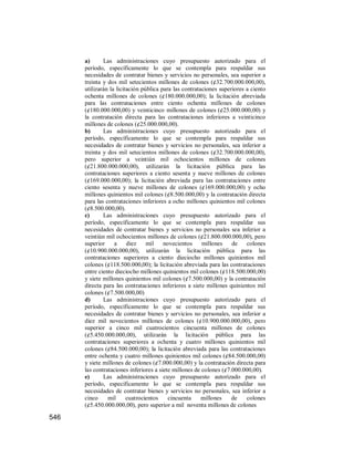 546
a) Las administraciones cuyo presupuesto autorizado para el
período, específicamente lo que se contempla para respaldar sus
necesidades de contratar bienes y servicios no personales, sea superior a
treinta y dos mil setecientos millones de colones (¢32.700.000.000,00),
utilizarán la licitación pública para las contrataciones superiores a ciento
ochenta millones de colones (¢180.000.000,00); la licitación abreviada
para las contrataciones entre ciento ochenta millones de colones
(¢180.000.000,00) y veinticinco millones de colones (¢25.000.000,00) y
la contratación directa para las contrataciones inferiores a veinticinco
millones de colones (¢25.000.000,00).
b) Las administraciones cuyo presupuesto autorizado para el
período, específicamente lo que se contempla para respaldar sus
necesidades de contratar bienes y servicios no personales, sea inferior a
treinta y dos mil setecientos millones de colones (¢32.700.000.000,00),
pero superior a veintiún mil ochocientos millones de colones
(¢21.800.000.000,00), utilizarán la licitación pública para las
contrataciones superiores a ciento sesenta y nueve millones de colones
(¢169.000.000,00); la licitación abreviada para las contrataciones entre
ciento sesenta y nueve millones de colones (¢169.000.000,00) y ocho
millones quinientos mil colones (¢8.500.000,00) y la contratación directa
para las contrataciones inferiores a ocho millones quinientos mil colones
(¢8.500.000,00).
c) Las administraciones cuyo presupuesto autorizado para el
período, específicamente lo que se contempla para respaldar sus
necesidades de contratar bienes y servicios no personales sea inferior a
veintiún mil ochocientos millones de colones (¢21.800.000.000,00), pero
superior a diez mil novecientos millones de colones
(¢10.900.000.000,00), utilizarán la licitación pública para las
contrataciones superiores a ciento dieciocho millones quinientos mil
colones (¢118.500.000,00); la licitación abreviada para las contrataciones
entre ciento dieciocho millones quinientos mil colones (¢118.500.000,00)
y siete millones quinientos mil colones (¢7.500.000,00) y la contratación
directa para las contrataciones inferiores a siete millones quinientos mil
colones (¢7.500.000,00)
d) Las administraciones cuyo presupuesto autorizado para el
período, específicamente lo que se contempla para respaldar sus
necesidades de contratar bienes y servicios no personales, sea inferior a
diez mil novecientos millones de colones (¢10.900.000.000,00), pero
superior a cinco mil cuatrocientos cincuenta millones de colones
(¢5.450.000.000,00), utilizarán la licitación pública para las
contrataciones superiores a ochenta y cuatro millones quinientos mil
colones (¢84.500.000,00); la licitación abreviada para las contrataciones
entre ochenta y cuatro millones quinientos mil colones (¢84.500.000,00)
y siete millones de colones (¢7.000.000,00) y la contratación directa para
las contrataciones inferiores a siete millones de colones (¢7.000.000,00).
e) Las administraciones cuyo presupuesto autorizado para el
período, específicamente lo que se contempla para respaldar sus
necesidades de contratar bienes y servicios no personales, sea inferior a
cinco mil cuatrocientos cincuenta millones de colones
(¢5.450.000.000,00), pero superior a mil noventa millones de colones
 