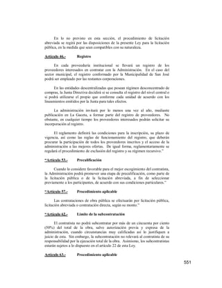 551
En lo no previsto en esta sección, el procedimiento de licitación
abreviada se regirá por las disposiciones de la presente Ley para la licitación
pública, en la medida que sean compatibles con su naturaleza.
Artículo 46.- Registro
En cada proveeduría institucional se llevará un registro de los
proveedores interesados en contratar con la Administración. En el caso del
sector municipal, el registro conformado por la Municipalidad de San José
podrá ser empleado por las restantes corporaciones.
En las entidades descentralizadas que posean régimen desconcentrado de
compras, la Junta Directiva decidirá si se consulta el registro del nivel central o
si podrá utilizarse el propio que conforme cada unidad de acuerdo con los
lineamientos emitidos por la Junta para tales efectos.
La administración invitará por lo menos una vez al año, mediante
publicación en La Gaceta, a formar parte del registro de proveedores. No
obstante, en cualquier tiempo los proveedores interesados podrán solicitar su
incorporación al registro.
El reglamento definirá las condiciones para la inscripción, su plazo de
vigencia, así como las reglas de funcionamiento del registro, que deberán
procurar la participación de todos los proveedores inscritos y el acceso de la
administración a las mejores ofertas. De igual forma, reglamentariamente se
regulará el procedimiento de exclusión del registro y su régimen recursivo.”
“Artículo 53.- Precalificación
Cuando lo considere favorable para el mejor escogimiento del contratista,
la Administración podrá promover una etapa de precalificación, como parte de
la licitación pública o de la licitación abreviada, a fin de seleccionar
previamente a los participantes, de acuerdo con sus condiciones particulares.”
“Artículo 57.- Procedimiento aplicable
Las contrataciones de obra pública se efectuarán por licitación pública,
licitación abreviada o contratación directa, según su monto.”
“Artículo 62.- Límite de la subcontratación
El contratista no podrá subcontratar por más de un cincuenta por ciento
(50%) del total de la obra, salvo autorización previa y expresa de la
administración, cuando circunstancias muy calificadas así lo justifiquen a
juicio de esta. Sin embargo, la subcontratación no relevará al contratista de su
responsabilidad por la ejecución total de la obra. Asimismo, los subcontratistas
estarán sujetos a lo dispuesto en el artículo 22 de esta Ley.
Artículo 63.- Procedimiento aplicable
 