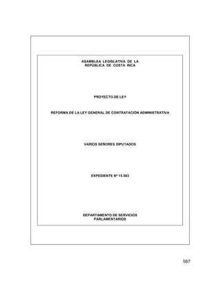 567
ASAMBLEA LEGISLATIVA DE LA
REPÚBLICA DE COSTA RICA
PROYECTO DE LEY
REFORMA DE LA LEY GENERAL DE CONTRATACIÓN ADMINISTRATIVA
VARIOS SEÑORES DIPUTADOS
EXPEDIENTE Nº 15.583
DEPARTAMENTO DE SERVICIOS
PARLAMENTARIOS
 
