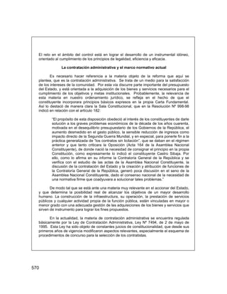 570
El reto en el ámbito del control está en lograr el desarrollo de un instrumental idóneo,
orientado al cumplimiento de los principios de legalidad, eficiencia y eficacia.
La contratación administrativa y el marco normativo actual
Es necesario hacer referencia a la materia objeto de la reforma que aquí se
plantea, que es la contratación administrativa. Se trata de un medio para la satisfacción
de los intereses de la comunidad. Por esta vía discurre parte importante del presupuesto
del Estado, y está orientada a la adquisición de los bienes y servicios necesarios para el
cumplimiento de los objetivos y metas institucionales. Probablemente, la relevancia de
esta materia en nuestro ordenamiento jurídico, se refleja en el hecho de que el
constituyente incorporara principios básicos expresos en la propia Carta Fundamental.
Así lo destacó de manera clara la Sala Constitucional, que en la Resolución Nº 998-98
indicó en relación con el artículo 182:
“El propósito de esta disposición obedeció al interés de los constituyentes de darle
solución a los graves problemas económicos de la década de los años cuarenta,
motivada en el desequilibrio presupuestario de los Gobiernos de la República, el
aumento desmedido en el gasto público, la sensible reducción de ingresos como
impacto directo de la Segunda Guerra Mundial, y en especial, para ponerle fin a la
práctica generalizada de “los contratos sin licitación”, que se daban en el régimen
anterior y que tanto criticara la Oposición (Acta 164 de la Asamblea Nacional
Constituyente), de donde nació la necesidad de consignar el principio en la propia
Constitución, como expresamente lo indicó el constituyente Castro Sibaja. Por
ello, como lo afirma en su informe la Contraloría General de la República y se
verifica con el estudio de las actas de la Asamblea Nacional Constituyente, la
discusión de la contratación del Estado y la creación y atribución de funciones de
la Contraloría General de la República, generó poca discusión en el seno de la
Asamblea Nacional Constituyente, dado el consenso nacional de la necesidad de
una normativa firme que coadyuvara a solucionar tales problemas.”
De modo tal que se está ante una materia muy relevante en el accionar del Estado,
y que determina la posibilidad real de alcanzar los objetivos de un mayor desarrollo
humano. La construcción de la infraestructura, su operación, la prestación de servicios
públicos y cualquier actividad propia de la función pública, están vinculadas en mayor o
menor grado con una adecuada gestión de las adquisiciones de los bienes y servicios que
sirven de instrumento para lograr los fines propuestos.
En la actualidad, la materia de contratación administrativa se encuentra regulada
básicamente por la Ley de Contratación Administrativa, Ley Nº 7494, de 2 de mayo de
1995. Esta Ley ha sido objeto de constantes juicios de constitucionalidad, que desde sus
primeros años de vigencia modificaron aspectos relevantes, especialmente el esquema de
procedimientos de concurso para la selección de los contratistas.
 
