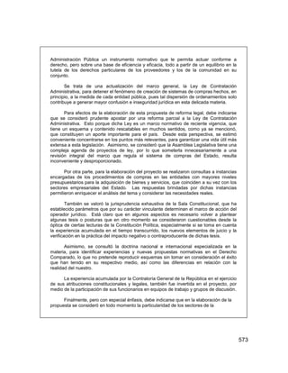 573
Administración Pública un instrumento normativo que le permita actuar conforme a
derecho, pero sobre una base de eficiencia y eficacia, todo a partir de un equilibrio en la
tutela de los derechos particulares de los proveedores y los de la comunidad en su
conjunto.
Se trata de una actualización del marco general, la Ley de Contratación
Administrativa, para detener el fenómeno de creación de sistemas de compras hechos, en
principio, a la medida de cada entidad pública, pues tal dispersión de ordenamientos solo
contribuye a generar mayor confusión e inseguridad jurídica en esta delicada materia.
Para efectos de la elaboración de esta propuesta de reforma legal, debe indicarse
que se consideró prudente apostar por una reforma parcial a la Ley de Contratación
Administrativa. Esto porque dicha Ley es un marco normativo de reciente vigencia, que
tiene un esquema y contenido rescatables en muchos sentidos, como ya se mencionó,
que constituyen un aporte importante para el país. Desde esta perspectiva, se estimó
conveniente concentrarse en los puntos más relevantes, para garantizar una vida útil más
extensa a esta legislación. Asimismo, se consideró que la Asamblea Legislativa tiene una
compleja agenda de proyectos de ley, por lo que someterla innecesariamente a una
revisión integral del marco que regula el sistema de compras del Estado, resulta
inconveniente y desproporcionado.
Por otra parte, para la elaboración del proyecto se realizaron consultas a instancias
encargadas de los procedimientos de compras en las entidades con mayores niveles
presupuestarios para la adquisición de bienes y servicios, que coinciden a su vez con los
sectores empresariales del Estado. Las respuestas brindadas por dichas instancias
permitieron enriquecer el análisis del tema y considerar las necesidades reales.
También se valoró la jurisprudencia exhaustiva de la Sala Constitucional, que ha
establecido parámetros que por su carácter vinculante determinan el marco de acción del
operador jurídico. Está claro que en algunos aspectos es necesario volver a plantear
algunas tesis o posturas que en otro momento se consideraron cuestionables desde la
óptica de ciertas lecturas de la Constitución Política, especialmente si se toma en cuenta
la experiencia acumulada en el tiempo transcurrido, los nuevos elementos de juicio y la
verificación en la práctica del impacto negativo o contraproducente de dichas tesis.
Asimismo, se consultó la doctrina nacional e internacional especializada en la
materia, para identificar experiencias y nuevas propuestas normativas en el Derecho
Comparado, lo que no pretende reproducir esquemas sin tomar en consideración el éxito
que han tenido en su respectivo medio, así como las diferencias en relación con la
realidad del nuestro.
La experiencia acumulada por la Contraloría General de la República en el ejercicio
de sus atribuciones constitucionales y legales, también fue invertida en el proyecto, por
medio de la participación de sus funcionarios en equipos de trabajo y grupos de discusión.
Finalmente, pero con especial énfasis, debe indicarse que en la elaboración de la
propuesta se consideró en todo momento la particularidad de los sectores de la
 