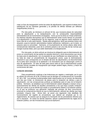 576
crear un foco de impugnación contra los actos de adjudicación, que supone el atraso de la
satisfacción de los intereses generales y la pérdida de ofertas idóneas por defectos
insignificantes (inciso i)).
Por otra parte, se introduce un artículo 42 bis, que incorpora plazos de caducidad
para la adjudicación y la readjudicación, con la consecuente responsabilidad
administrativa de los funcionarios encargados. Como ya se ha dicho en líneas anteriores,
los distintos estudios demuestran que la Administración tarda mucho tiempo en proceder
a la adjudicación o readjudicación de los negocios, pues en algunos casos extremos se
toma más de un año para hacerlo. Desde esta perspectiva, tiene que ponerse límite a tal
situación, pues la inacción administrativa implica ineficiencia, ineficacia y, por lo tanto, un
perjuicio para la comunidad. Asimismo, el incumplimiento de dichos plazos debe tener
consecuencias relevantes, pues de lo contrario pasará a ser una más de las normas que
recogen buenas ideas, pero que están destinadas a la desaplicación.
Por otra parte, en dicho artículo se introduce la obligación para la Administración de
poner en conocimiento de las partes los estudios técnicos y otros documentos que sirvan
de base para la adjudicación, con el propósito de que manifiesten sus observaciones. No
se trata de crear un procedimiento de impugnación previo, pues la Administración
resolverá lo que corresponda con el dictado del acto de adjudicación y la disconformidad
de la parte será conocida en la apelación o la revocatoria que se interpongan contra el
acto de adjudicación. El valor de este paso previo está en que la Administración puede
anticipar futuras causales de impugnación que tengan asidero legal y fáctico, y hacer las
correcciones del caso.
Licitación abreviada:
Este procedimiento sustituye a las licitaciones por registro y restringida, por lo que
se utilizan los artículos 44 al 46, al tiempo que se derogan en consecuencia los numerales
47, 48 y 108. Los cambios fundamentales están relacionados con el número de oferentes
que hay que invitar, la introducción de plazos para la recepción de ofertas y para la
adjudicación, con las consecuencias jurídicas ya detalladas para el caso de la licitación
pública. Asimismo, se establece que la Administración estará obligada a evaluar única y
exclusivamente las ofertas de aquellos proveedores a los que haya cursado invitación.
Esto por cuanto si ya se admite que exista un procedimiento distinto a la licitación pública,
en el que se produzca una aplicación matizada del principio de libre concurrencia,
entonces la consecuencia directa es que la Administración valorará las ofertas que haya
solicitado; ninguna más. Ahora bien, se prevé una regulación más detallada del
funcionamiento del registro de proveedores, que deberá ser ampliada por la vía
reglamentaria, de manera que se asegure la inscripción de los proveedores idóneos que
así lo requieran. En todos los demás aspectos, aplican supletoriamente las reglas de la
licitación pública, con las innovaciones que ya se explicaron.
 