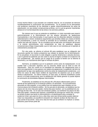 582
invocó hechos falsos o que procedió con evidente mala fe, con el propósito de demorar
injustificadamente la continuación del procedimiento. En la práctica se ha demostrado
una tendencia importante de los oferentes a apelar indiscriminadamente los actos de
adjudicación, sin que existan consecuencias jurídicas, con lo cual se generan importantes
atrasos en el normal desarrollo de las obras o los servicios públicos.
De manera que lo que se pretende es establecer un costo razonable para resarcir
patrimonialmente a la Administración por los atrasos derivados de apelaciones
improcedentes o mal intencionadas, lo que supone que los oferentes deberán considerar
detenidamente si tienen verdaderos argumentos que ameriten dilatar por meses el trámite
del procedimiento y poner en marcha la actividad de la Contraloría General, con los
costos que todo ello supone. No se considera que se esté ante una limitación del acceso
a la justicia administrativa, sino simplemente se trata de establecer algunas
consecuencias al litigio irresponsable, que en todo caso no son extrañas por el ejemplo al
ordenamiento procesal civil.
Por otra parte, se reforma el artículo 88 para establecer que es obligación del
recurrente aportar los medios probatorios que rebatan la decisión de la Administración.
En la actualidad, el recurrente no está obligado a aportar dictámenes o estudios técnicos,
y por lo general se pretende que ese costo lo asuma el órgano contralor en el ejercicio de
sus competencias. De manera que la carga de la prueba la tendrá con la reforma el
recurrente, y su insuficiencia dará lugar al rechazo de plano.
Asimismo, se establece que en la apelación contra actos de readjudicación, no es
posible traer a discusión aspectos que se conocían desde que se dictó el acto de
adjudicación. Esto por cuanto en la actualidad los oferentes van desgranando poco a
poco sus argumentos, lo que genera una cadena de apelaciones: la apelación del acto de
adjudicación se liga a las apelaciones contra los actos de readjudicación posteriores, y en
todos los casos se debe hacer análisis de argumentos de aspectos que ya se sabían
desde la adjudicación. En última instancia, en todo caso, el oferente insatisfecho puede
recurrir a la sede jurisdiccional, pero la satisfacción del interés general no puede esperar
la culminación de actividades litigiosas interminables.
Finalmente, se establece en los artículos 84 y 89 plazos diferenciados para el
trámite de las apelaciones en la licitación pública y la abreviada. Si el procedimiento
abreviado es más expedito, no se justifica que sus apelaciones sean tratadas con los
mismos plazos de la licitación pública. Así es que para la abreviada, se establece que los
plazos son de cinco días para apelar, treinta días para resolver, con la posibilidad de una
prórroga de diez días. En el caso de la licitación pública, se mantienen los plazos de diez
días para apelar, cuarenta para resolver y posibilidad de prórroga por veinte días, aunque
se amplió el plazo que tienen la Administración y el adjudicatario para contestar la
audiencia inicial, que pasó de cinco a diez días, para que dichas partes puedan elaborar
mejor sus respuestas y se equilibre la situación con respecto al plazo de diez días con
que cuenta el recurrente. Esos cinco días de más que se confieren no implican un atraso
adicional, pues forman parte del
 