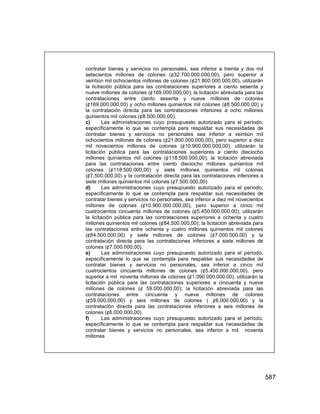 587
contratar bienes y servicios no personales, sea inferior a treinta y dos mil
setecientos millones de colones (¢32.700.000.000,00), pero superior a
veintiún mil ochocientos millones de colones (¢21.800.000.000,00), utilizarán
la licitación pública para las contrataciones superiores a ciento sesenta y
nueve millones de colones (¢169.000.000,00); la licitación abreviada para las
contrataciones entre ciento sesenta y nueve millones de colones
(¢169.000.000,00) y ocho millones quinientos mil colones (¢8.500.000,00) y
la contratación directa para las contrataciones inferiores a ocho millones
quinientos mil colones (¢8.500.000,00).
c) Las administraciones cuyo presupuesto autorizado para el período,
específicamente lo que se contempla para respaldar sus necesidades de
contratar bienes y servicios no personales sea inferior a veintiún mil
ochocientos millones de colones (¢21.800.000.000,00), pero superior a diez
mil novecientos millones de colones (¢10.900.000.000,00), utilizarán la
licitación pública para las contrataciones superiores a ciento dieciocho
millones quinientos mil colones (¢118.500.000,00); la licitación abreviada
para las contrataciones entre ciento dieciocho millones quinientos mil
colones (¢118.500.000,00) y siete millones quinientos mil colones
(¢7.500.000,00) y la contratación directa para las contrataciones inferiores a
siete millones quinientos mil colones (¢7.500.000,00)
d) Las administraciones cuyo presupuesto autorizado para el período,
específicamente lo que se contempla para respaldar sus necesidades de
contratar bienes y servicios no personales, sea inferior a diez mil novecientos
millones de colones (¢10.900.000.000,00), pero superior a cinco mil
cuatrocientos cincuenta millones de colones (¢5.450.000.000,00), utilizarán
la licitación pública para las contrataciones superiores a ochenta y cuatro
millones quinientos mil colones (¢84.500.000,00); la licitación abreviada para
las contrataciones entre ochenta y cuatro millones quinientos mil colones
(¢84.500.000,00) y siete millones de colones (¢7.000.000,00) y la
contratación directa para las contrataciones inferiores a siete millones de
colones (¢7.000.000,00).
e) Las administraciones cuyo presupuesto autorizado para el período,
específicamente lo que se contempla para respaldar sus necesidades de
contratar bienes y servicios no personales, sea inferior a cinco mil
cuatrocientos cincuenta millones de colones (¢5.450.000.000,00), pero
superior a mil noventa millones de colones (¢1.090.000.000,00), utilizarán la
licitación pública para las contrataciones superiores a cincuenta y nueve
millones de colones (¢ 59.000.000,00); la licitación abreviada para las
contrataciones entre cincuenta y nueve millones de colones
(¢59.000.000,00) y seis millones de colones ( ¢6.000.000,00) y la
contratación directa para las contrataciones inferiores a seis millones de
colones (¢6.000.000,00).
f) Las administraciones cuyo presupuesto autorizado para el período,
específicamente lo que se contempla para respaldar sus necesidades de
contratar bienes y servicios no personales, sea inferior a mil noventa
millones
 