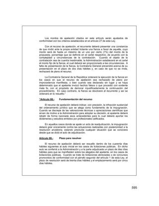 595
Los montos de apelación citados en este artículo serán ajustados de
conformidad con los criterios establecidos en el artículo 27 de esta Ley.
Con el recurso de apelación, el recurrente deberá presentar una constancia
de que rindió ante la propia entidad licitante una fianza a favor de aquella, cuyo
monto será de hasta un máximo de un uno por cierto (1%) del monto de la
propuesta, porcentaje que se definirá en el cartel respectivo, de acuerdo con la
complejidad y circunstancias de la contratación. Cuando el objeto de la
contratación sea de cuantía inestimable, la Administración establecerá en el cartel
el monto fijo de la fianza, el cual deberá ser proporcionado a las circunstancias. A
falta de presentación de la fianza, la Contraloría General prevendrá acerca de su
presentación en el plazo de dos días hábiles y, en caso de que no se rinda,
rechazará de plano el recurso.
La Contraloría General de la República ordenará la ejecución de la fianza en
los casos en que el recurso de apelación sea rechazado de plano por
improcedencia manifiesta, o bien cuando sea declarado sin lugar y se haya
determinado que el apelante invocó hechos falsos o que procedió con evidente
mala fe, con el propósito de demorar injustificadamente la continuación del
procedimiento. En caso contrario, la fianza se devolverá al recurrente y así se
ordenará en lo resuelto.”
“Artículo 88.- Fundamentación del recurso
El recurso de apelación deberá indicar, con precisión, la infracción sustancial
del ordenamiento jurídico que se alega como fundamento de la impugnación.
Cuando se discrepe de las valoraciones técnicas o apreciaciones científicas que
sirven de motivo a la Administración para adoptar su decisión, el apelante deberá
rebatir de forma razonada esos antecedentes para lo cual deberá aportar los
dictámenes y estudios emitidos por profesionales calificados.
En aquellos casos donde se apele un acto de readjudicación, la impugnación
deberá girar únicamente contra las actuaciones realizadas con posterioridad a la
resolución anulatoria, estando precluída cualquier situación que se conociera
desde que se dictó el acto de adjudicación.
Artículo 89.- Plazo para resolver
El recurso de apelación deberá ser resuelto dentro de los cuarenta días
hábiles siguientes al auto inicial en los casos de licitaciones públicas. En dicho
auto se conferirá a la Administración y a la parte adjudicada un plazo de diez días
hábiles para que se manifiesten sobre los alegatos del apelante, en los casos de
licitaciones públicas. Cuando se trate de licitaciones abreviadas o de concursos
promovidos de conformidad con el párrafo segundo del artículo 1 de esta Ley, el
plazo de resolución será de treinta días hábiles y el emplazamiento será por cinco
días hábiles.
 