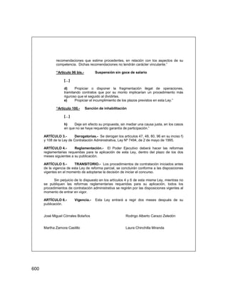 600
recomendaciones que estime procedentes, en relación con los aspectos de su
competencia. Dichas recomendaciones no tendrán carácter vinculante.”
“Artículo 96 bis.- Suspensión sin goce de salario
[…]
d) Propiciar o disponer la fragmentación ilegal de operaciones,
tramitando contratos que por su monto implicarían un procedimiento más
riguroso que el seguido al dividirlas.
e) Propiciar el incumplimiento de los plazos previstos en esta Ley.”
“Artículo 100.- Sanción de inhabilitación
[…]
h) Deje sin efecto su propuesta, sin mediar una causa justa, en los casos
en que no se haya requerido garantía de participación.”
ARTÍCULO 3.- Derogatorias.- Se derogan los artículos 47, 48, 80, 96 en su inciso f)
y 108 de la Ley de Contratación Administrativa, Ley Nº 7494, de 2 de mayo de 1995.
ARTÍCULO 4.- Reglamentación.- El Poder Ejecutivo deberá hacer las reformas
reglamentarias requeridas para la aplicación de esta Ley, dentro del plazo de los dos
meses siguientes a su publicación.
ARTÍCULO 5.- TRANSITORIO.- Los procedimientos de contratación iniciados antes
de la vigencia de esta Ley de reforma parcial, se concluirán conforme a las disposiciones
vigentes en el momento de adoptarse la decisión de iniciar el concurso.
Sin perjuicio de lo dispuesto en los artículos 4 y 6 de esta misma Ley, mientras no
se publiquen las reformas reglamentarias requeridas para su aplicación, todos los
procedimientos de contratación administrativa se regirán por las disposiciones vigentes al
momento de entrar en vigor.
ARTÍCULO 6.- Vigencia.- Esta Ley entrará a regir dos meses después de su
publicación.
José Miguel Córrales Bolaños Rodrigo Alberto Carazo Zeledón
Martha Zamora Castillo Laura Chinchilla Miranda
 