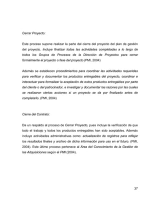 37
Cerrar Proyecto:
Este proceso supone realizar la parte del cierre del proyecto del plan de gestión
del proyecto. Incluye finalizar todas las actividades completadas a lo largo de
todos los Grupos de Procesos de la Dirección de Proyectos para cerrar
formalmente el proyecto o fase del proyecto (PMI, 2004)
Además se establecen procedimientos para coordinar las actividades requeridas
para verificar y documentar los productos entregables del proyecto, coordinar e
interactuar para formalizar la aceptación de estos productos entregables por parte
del cliente o del patrocinador, e investigar y documentar las razones por las cuales
se realizaron ciertas acciones si un proyecto se da por finalizado antes de
completarlo. (PMI, 2004)
Cierre del Contrato:
Da un respaldo al proceso de Cerrar Proyecto, pues incluye la verificación de que
todo el trabajo y todos los productos entregables han sido aceptables. Además
incluye actividades administrativas como: actualización de registros para reflejar
los resultados finales y archivo de dicha información para uso en el futuro. (PMI,
2004). Este último proceso pertenece al Área del Conocimiento de la Gestión de
las Adquisiciones según el PMI (2004).
 