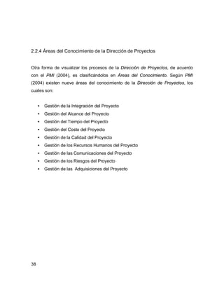 38
2.2.4 Áreas del Conocimiento de la Dirección de Proyectos
Otra forma de visualizar los procesos de la Dirección de Proyectos, de acuerdo
con el PMI (2004), es clasificándolos en Áreas del Conocimiento. Según PMI
(2004) existen nueve áreas del conocimiento de la Dirección de Proyectos, los
cuales son:
• Gestión de la Integración del Proyecto
• Gestión del Alcance del Proyecto
• Gestión del Tiempo del Proyecto
• Gestión del Costo del Proyecto
• Gestión de la Calidad del Proyecto
• Gestión de los Recursos Humanos del Proyecto
• Gestión de las Comunicaciones del Proyecto
• Gestión de los Riesgos del Proyecto
• Gestión de las Adquisiciones del Proyecto
 