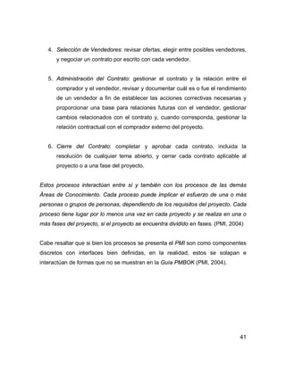 41
4. Selección de Vendedores: revisar ofertas, elegir entre posibles vendedores,
y negociar un contrato por escrito con cada vendedor.
5. Administración del Contrato: gestionar el contrato y la relación entre el
comprador y el vendedor, revisar y documentar cuál es o fue el rendimiento
de un vendedor a fin de establecer las acciones correctivas necesarias y
proporcionar una base para relaciones futuras con el vendedor, gestionar
cambios relacionados con el contrato y, cuando corresponda, gestionar la
relación contractual con el comprador externo del proyecto.
6. Cierre del Contrato: completar y aprobar cada contrato, incluida la
resolución de cualquier tema abierto, y cerrar cada contrato aplicable al
proyecto o a una fase del proyecto.
Estos procesos interactúan entre sí y también con los procesos de las demás
Áreas de Conocimiento. Cada proceso puede implicar el esfuerzo de una o más
personas o grupos de personas, dependiendo de los requisitos del proyecto. Cada
proceso tiene lugar por lo menos una vez en cada proyecto y se realiza en una o
más fases del proyecto, si el proyecto se encuentra dividido en fases. (PMI, 2004)
Cabe resaltar que si bien los procesos se presenta el PMI son como componentes
discretos con interfaces bien definidas, en la realidad, estos se solapan e
interactúan de formas que no se muestran en la Guía PMBOK (PMI, 2004).
 