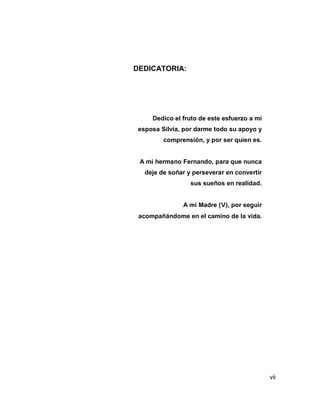 vii
DEDICATORIA:
Dedico el fruto de este esfuerzo a mi
esposa Silvia, por darme todo su apoyo y
comprensión, y por ser quien es.
A mi hermano Fernando, para que nunca
deje de soñar y perseverar en convertir
sus sueños en realidad.
A mi Madre (V), por seguir
acompañándome en el camino de la vida.
 