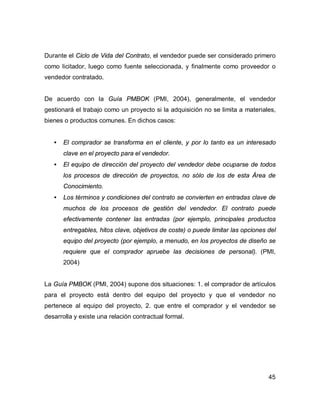 45
Durante el Ciclo de Vida del Contrato, el vendedor puede ser considerado primero
como licitador, luego como fuente seleccionada, y finalmente como proveedor o
vendedor contratado.
De acuerdo con la Guía PMBOK (PMI, 2004), generalmente, el vendedor
gestionará el trabajo como un proyecto si la adquisición no se limita a materiales,
bienes o productos comunes. En dichos casos:
• El comprador se transforma en el cliente, y por lo tanto es un interesado
clave en el proyecto para el vendedor.
• El equipo de dirección del proyecto del vendedor debe ocuparse de todos
los procesos de dirección de proyectos, no sólo de los de esta Área de
Conocimiento.
• Los términos y condiciones del contrato se convierten en entradas clave de
muchos de los procesos de gestión del vendedor. El contrato puede
efectivamente contener las entradas (por ejemplo, principales productos
entregables, hitos clave, objetivos de coste) o puede limitar las opciones del
equipo del proyecto (por ejemplo, a menudo, en los proyectos de diseño se
requiere que el comprador apruebe las decisiones de personal). (PMI,
2004)
La Guía PMBOK (PMI, 2004) supone dos situaciones: 1. el comprador de artículos
para el proyecto está dentro del equipo del proyecto y que el vendedor no
pertenece al equipo del proyecto, 2. que entre el comprador y el vendedor se
desarrolla y existe una relación contractual formal.
 
