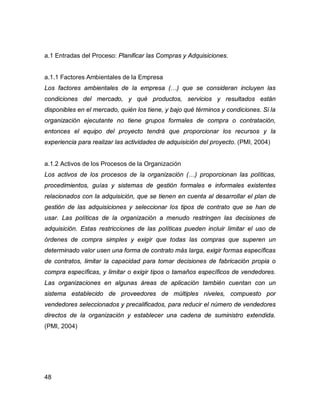 48
a.1 Entradas del Proceso: Planificar las Compras y Adquisiciones.
a.1.1 Factores Ambientales de la Empresa
Los factores ambientales de la empresa (…) que se consideran incluyen las
condiciones del mercado, y qué productos, servicios y resultados están
disponibles en el mercado, quién los tiene, y bajo qué términos y condiciones. Si la
organización ejecutante no tiene grupos formales de compra o contratación,
entonces el equipo del proyecto tendrá que proporcionar los recursos y la
experiencia para realizar las actividades de adquisición del proyecto. (PMI, 2004)
a.1.2 Activos de los Procesos de la Organización
Los activos de los procesos de la organización (…) proporcionan las políticas,
procedimientos, guías y sistemas de gestión formales e informales existentes
relacionados con la adquisición, que se tienen en cuenta al desarrollar el plan de
gestión de las adquisiciones y seleccionar los tipos de contrato que se han de
usar. Las políticas de la organización a menudo restringen las decisiones de
adquisición. Estas restricciones de las políticas pueden incluir limitar el uso de
órdenes de compra simples y exigir que todas las compras que superen un
determinado valor usen una forma de contrato más larga, exigir formas específicas
de contratos, limitar la capacidad para tomar decisiones de fabricación propia o
compra específicas, y limitar o exigir tipos o tamaños específicos de vendedores.
Las organizaciones en algunas áreas de aplicación también cuentan con un
sistema establecido de proveedores de múltiples niveles, compuesto por
vendedores seleccionados y precalificados, para reducir el número de vendedores
directos de la organización y establecer una cadena de suministro extendida.
(PMI, 2004)
 
