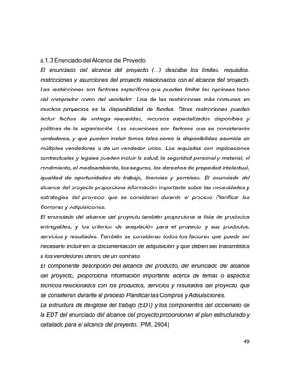 49
a.1.3 Enunciado del Alcance del Proyecto
El enunciado del alcance del proyecto (…) describe los límites, requisitos,
restricciones y asunciones del proyecto relacionados con el alcance del proyecto.
Las restricciones son factores específicos que pueden limitar las opciones tanto
del comprador como del vendedor. Una de las restricciones más comunes en
muchos proyectos es la disponibilidad de fondos. Otras restricciones pueden
incluir fechas de entrega requeridas, recursos especializados disponibles y
políticas de la organización. Las asunciones son factores que se considerarán
verdaderos, y que pueden incluir temas tales como la disponibilidad asumida de
múltiples vendedores o de un vendedor único. Los requisitos con implicaciones
contractuales y legales pueden incluir la salud, la seguridad personal y material, el
rendimiento, el medioambiente, los seguros, los derechos de propiedad intelectual,
igualdad de oportunidades de trabajo, licencias y permisos. El enunciado del
alcance del proyecto proporciona información importante sobre las necesidades y
estrategias del proyecto que se consideran durante el proceso Planificar las
Compras y Adquisiciones.
El enunciado del alcance del proyecto también proporciona la lista de productos
entregables, y los criterios de aceptación para el proyecto y sus productos,
servicios y resultados. También se consideran todos los factores que puede ser
necesario incluir en la documentación de adquisición y que deben ser transmitidos
a los vendedores dentro de un contrato.
El componente descripción del alcance del producto, del enunciado del alcance
del proyecto, proporciona información importante acerca de temas o aspectos
técnicos relacionados con los productos, servicios y resultados del proyecto, que
se consideran durante el proceso Planificar las Compras y Adquisiciones.
La estructura de desglose del trabajo (EDT) y los componentes del diccionario de
la EDT del enunciado del alcance del proyecto proporcionan el plan estructurado y
detallado para el alcance del proyecto. (PMI, 2004)
 