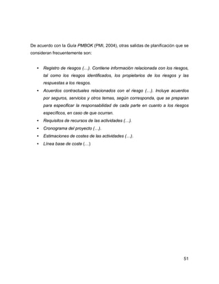 51
De acuerdo con la Guía PMBOK (PMI, 2004), otras salidas de planificación que se
consideran frecuentemente son:
• Registro de riesgos (…). Contiene información relacionada con los riesgos,
tal como los riesgos identificados, los propietarios de los riesgos y las
respuestas a los riesgos.
• Acuerdos contractuales relacionados con el riesgo (…). Incluye acuerdos
por seguros, servicios y otros temas, según corresponda, que se preparan
para especificar la responsabilidad de cada parte en cuanto a los riesgos
específicos, en caso de que ocurran.
• Requisitos de recursos de las actividades (…).
• Cronograma del proyecto (…).
• Estimaciones de costes de las actividades (…).
• Línea base de coste (…)
 