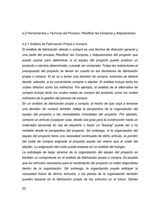 52
a.2 Herramientas y Técnicas del Proceso: Planificar las Compras y Adquisiciones
a.2.1 Análisis de Fabricación Propia o Compra.
El análisis de fabricación directa o compra es una técnica de dirección general y
una parte del proceso Planificar las Compras y Adquisiciones del proyecto que
puede usarse para determinar si el equipo del proyecto puede producir un
producto o servicio determinado, o puede ser comprado. Todas las restricciones al
presupuesto del proyecto se tienen en cuenta en las decisiones de fabricación
propia o compra. Si se va a tomar una decisión de compra, entonces se deberá
decidir, además, si es conveniente comprar o alquilar. El análisis incluye tanto los
costes directos como los indirectos. Por ejemplo, el análisis de la alternativa de
compra incluye tanto los costes reales de compra del producto como los costes
indirectos de la gestión del proceso de compra.
En un análisis de fabricación propia o compra, el hecho de que vaya a tomarse
una decisión de compra también refleja la perspectiva de la organización del
equipo del proyecto y las necesidades inmediatas del proyecto. Por ejemplo,
comprar un artículo (cualquier cosa, desde una grúa para la construcción hasta un
ordenador personal) en vez de alquilarlo o hacer un "leasing" puede ser o no
rentable desde la perspectiva del proyecto. Sin embargo, si la organización del
equipo del proyecto tiene una necesidad continuada de dicho artículo, la porción
del coste de compra asignada al proyecto puede ser menor que el coste del
alquiler. La asignación del coste puede basarse en un análisis del margen.
La estrategia de largo alcance de la organización del equipo del proyecto es
también un componente en el análisis de fabricación propia o compra. Es posible
que los artículos necesarios para el rendimiento del proyecto no estén disponibles
dentro de la organización. Sin embargo, la organización puede anticipar la
necesidad futura de dichos artículos, y los planes de la organización también
pueden basarse en la fabricación propia de los artículos en el futuro. Dichas
 