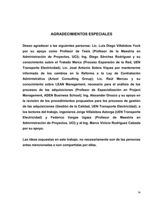 ix
AGRADECIMIENTOS ESPECIALES
Deseo agradecer a las siguientes personas: Lic. Luis Diego Villalobos Yock
por su apoyo como Profesor de Tesis (Profesor de la Maestría en
Administración de Proyectos, UCI); Ing. Diego Sánchez Rodríguez y su
conocimiento sobre el Tratado Marco (Proceso Expansión de la Red, UEN
Transporte Electricidad); Lic. José Antonio Solera Víquez por mantenerme
informado de los cambios en la Reforma a la Ley de Contratación
Administrativa (Arisol Consulting Group); Lic. Raúl Mercau y su
conocimiento sobre LEAN Management, necesario para el análisis de los
procesos de las adquisiciones (Profesor de Especialización en Project
Management, ADEN Business School); Ing. Alexander Orozco y su apoyo en
la revisión de los procedimientos propuestos para los procesos de gestión
de las adquisiciones (Gestión de la Calidad, UEN Transporte Electricidad); a
los lectores del trabajo, ingenieros Jorge Villalobos Astorga (UEN Transporte
Electricidad) y Federico Vargas Ugaza (Profesor de Maestría en
Administración de Proyectos, UCI) y al Ing. Marco Vinicio Rodríguez Calzada
por su apoyo.
Las ideas expuestas en este trabajo, no necesariamente son de las personas
antes mencionadas o son compartidas por ellas.
 